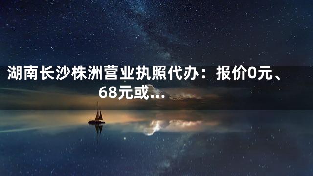 湖南长沙株洲营业执照代办：报价0元、68元或...