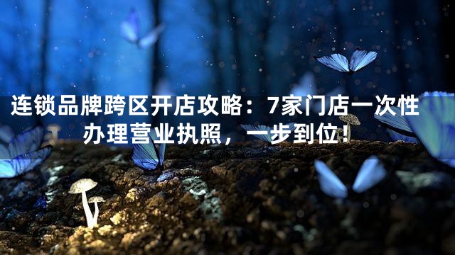连锁品牌跨区开店攻略：7家门店一次性办理营业执照，一步到位！