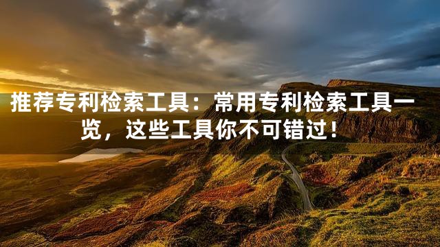 推荐专利检索工具：常用专利检索工具一览，这些工具你不可错过！