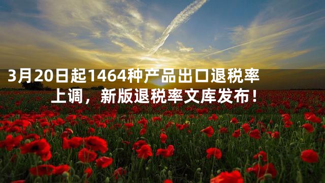 3月20日起1464种产品出口退税率上调，新版退税率文库发布！