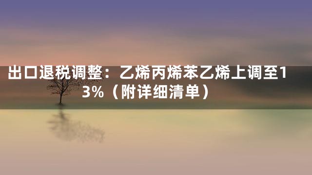 出口退税调整：乙烯丙烯苯乙烯上调至13%（附详细清单）