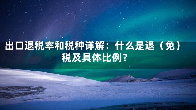 出口退税率和税种详解：什么是退（免）税及具体比例？