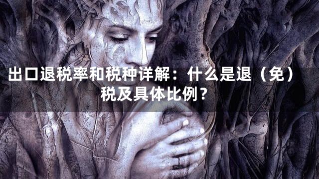 出口退税率和税种详解：什么是退（免）税及具体比例？
