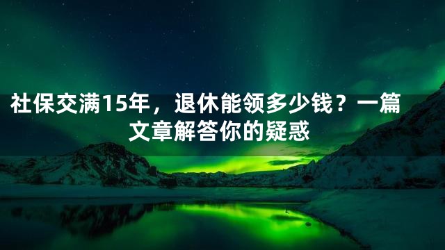 社保交满15年，退休能领多少钱？一篇文章解答你的疑惑