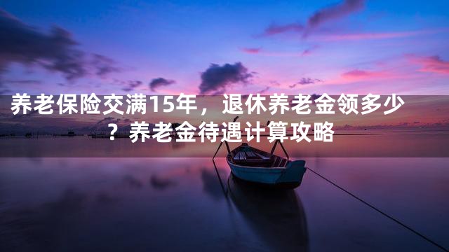 养老保险交满15年，退休养老金领多少？养老金待遇计算攻略