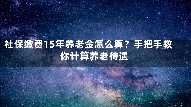 社保缴费15年养老金怎么算？手把手教你计算养老待遇