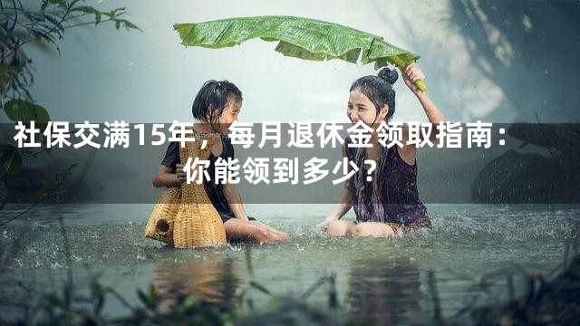 社保交满15年，每月退休金领取指南：你能领到多少？