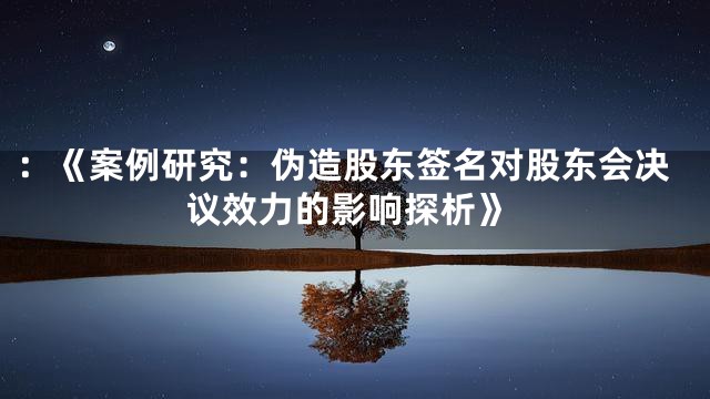 ：《案例研究：伪造股东签名对股东会决议效力的影响探析》