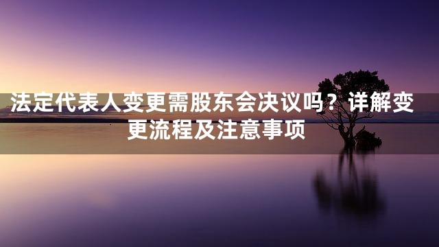 法定代表人变更需股东会决议吗？详解变更流程及注意事项