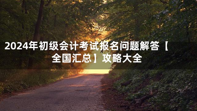 2024年初级会计考试报名问题解答【全国汇总】攻略大全