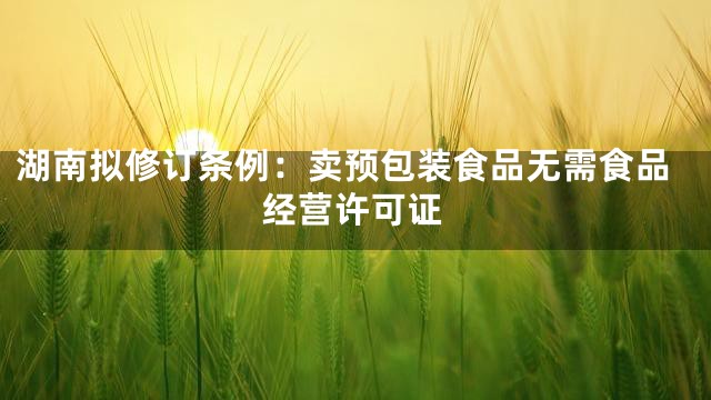 湖南拟修订条例：卖预包装食品无需食品经营许可证
