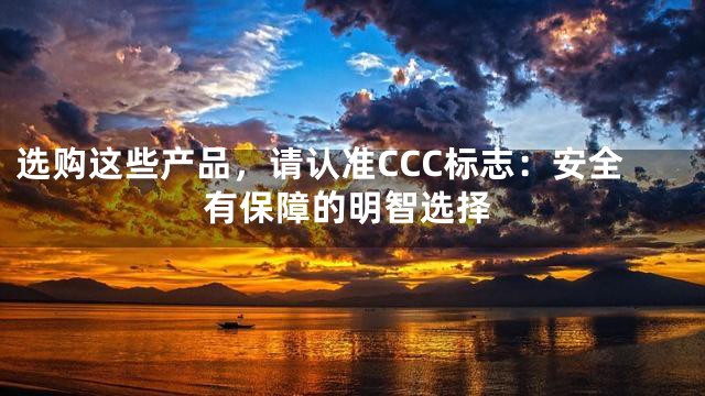 选购这些产品，请认准CCC标志：安全有保障的明智选择