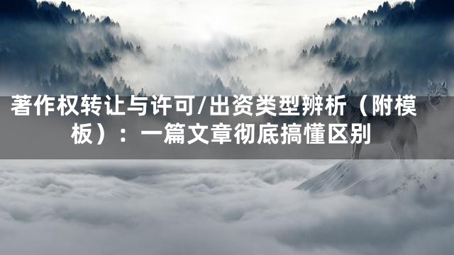 著作权转让与许可/出资类型辨析（附模板）：一篇文章彻底搞懂区别