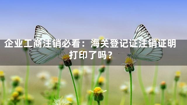 企业工商注销必看：海关登记证注销证明打印了吗？