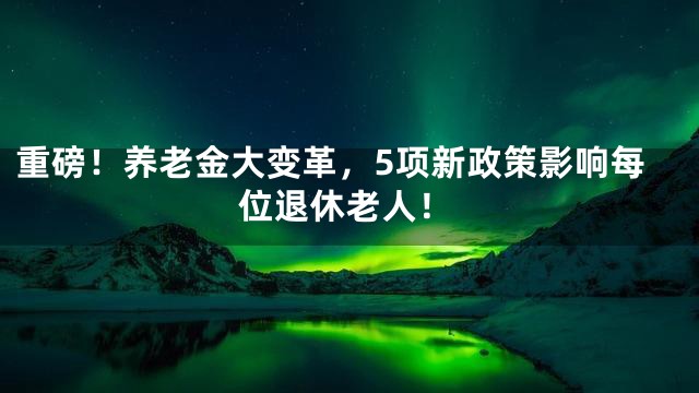 重磅！养老金大变革，5项新政策影响每位退休老人！