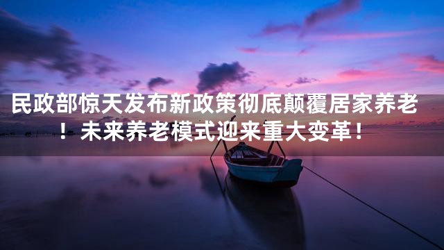 民政部惊天发布新政策彻底颠覆居家养老！未来养老模式迎来重大变革！