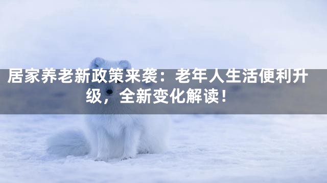 居家养老新政策来袭：老年人生活便利升级，全新变化解读！