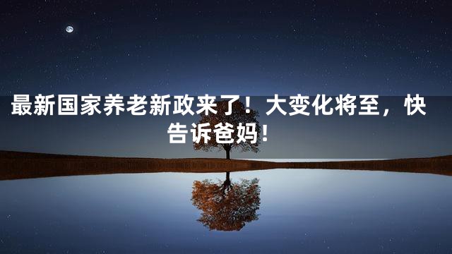 最新国家养老新政来了！大变化将至，快告诉爸妈！