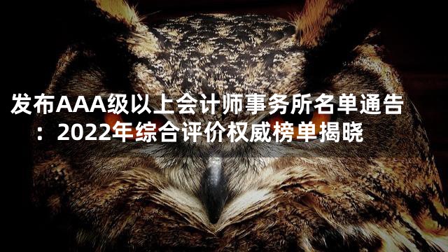 发布AAA级以上会计师事务所名单通告：2022年综合评价权威榜单揭晓