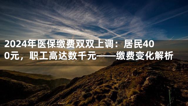2024年医保缴费双双上调：居民400元，职工高达数千元——缴费变化解析