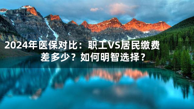 2024年医保对比：职工VS居民缴费差多少？如何明智选择？