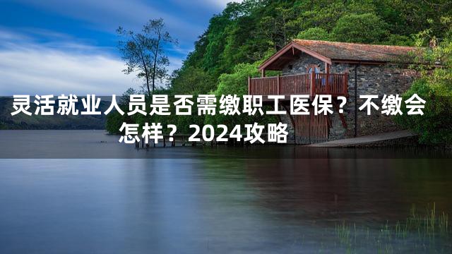 灵活就业人员是否需缴职工医保？不缴会怎样？2024攻略