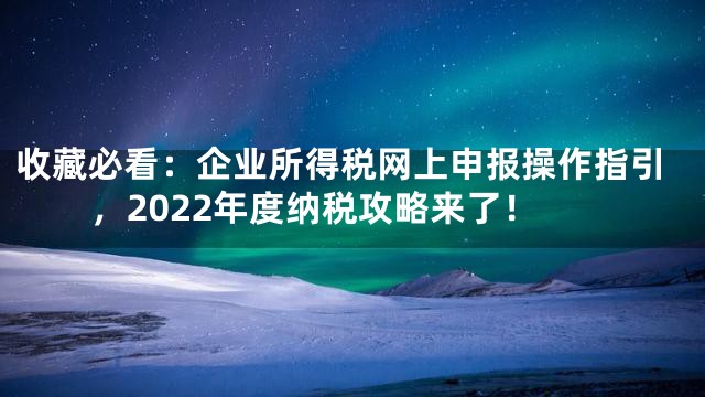 收藏必看：企业所得税网上申报操作指引，2022年度纳税攻略来了！