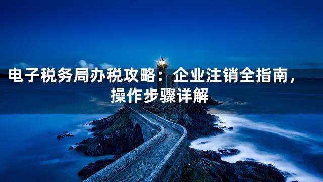 电子税务局办税攻略：企业注销全指南，操作步骤详解
