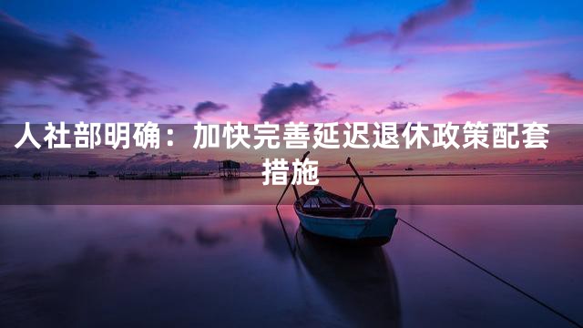 人社部明确：加快完善延迟退休政策配套措施
