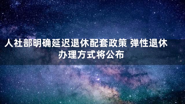 人社部明确延迟退休配套政策 弹性退休办理方式将公布