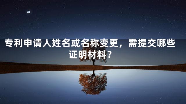 专利申请人姓名或名称变更，需提交哪些证明材料？