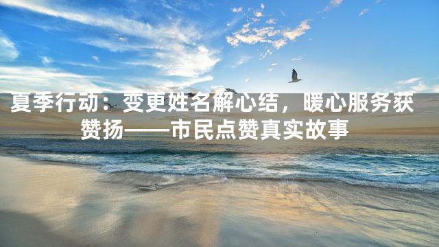 夏季行动：变更姓名解心结，暖心服务获赞扬——市民点赞真实故事