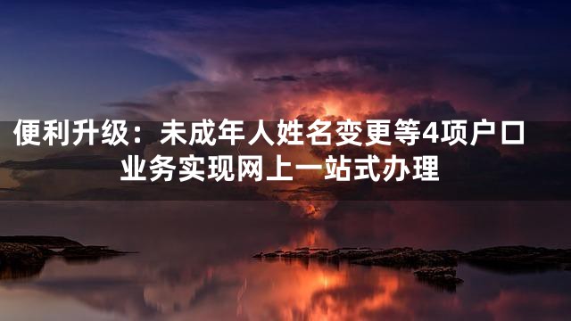 便利升级：未成年人姓名变更等4项户口业务实现网上一站式办理