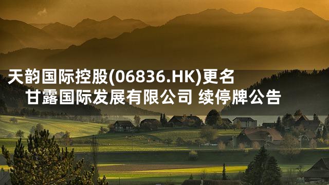 天韵国际控股(06836.HK)更名甘露国际发展有限公司 续停牌公告