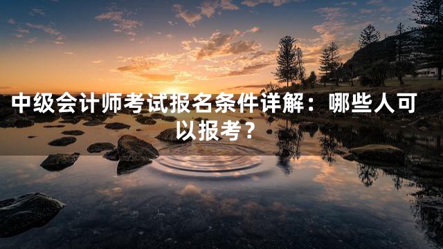 中级会计师考试报名条件详解：哪些人可以报考？