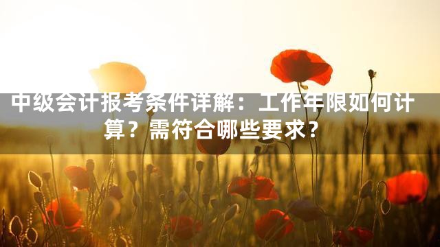 中级会计报考条件详解：工作年限如何计算？需符合哪些要求？