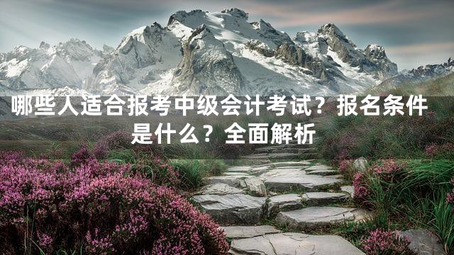 哪些人适合报考中级会计考试？报名条件是什么？全面解析