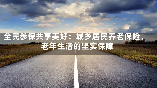 全民参保共享美好：城乡居民养老保险，老年生活的坚实保障