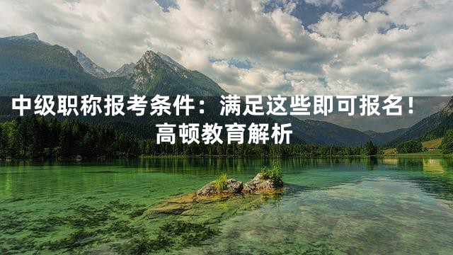 中级职称报考条件：满足这些即可报名！高顿教育解析