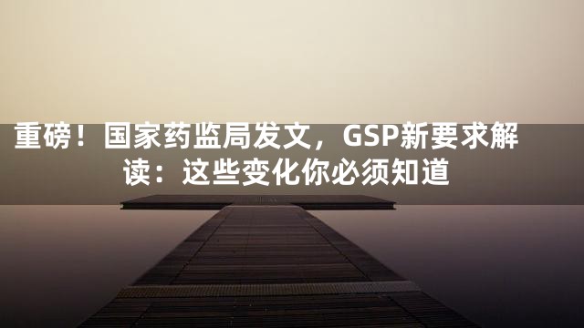 重磅！国家药监局发文，GSP新要求解读：这些变化你必须知道