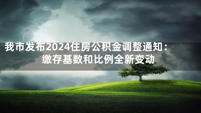 我市发布2024住房公积金调整通知：缴存基数和比例全新变动