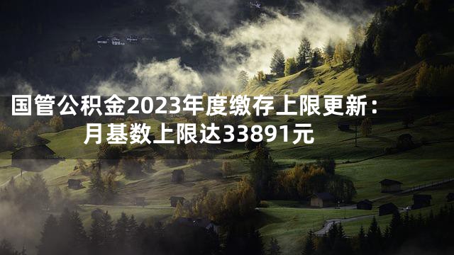 国管公积金2023年度缴存上限更新：月基数上限达33891元