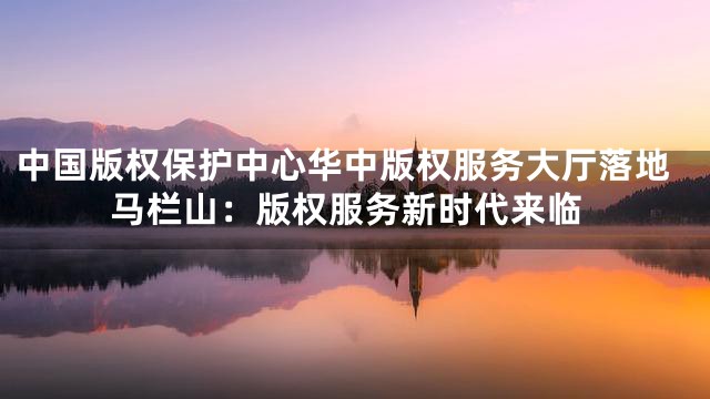 中国版权保护中心华中版权服务大厅落地马栏山：版权服务新时代来临