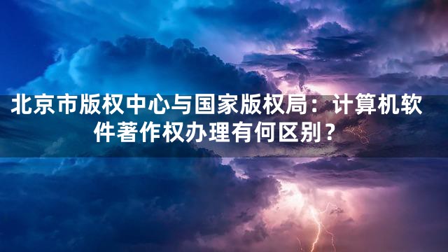 北京市版权中心与国家版权局：计算机软件著作权办理有何区别？