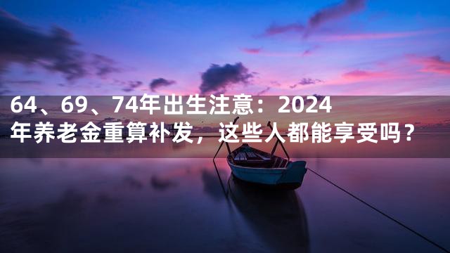 64、69、74年出生注意：2024年养老金重算补发，这些人都能享受吗？