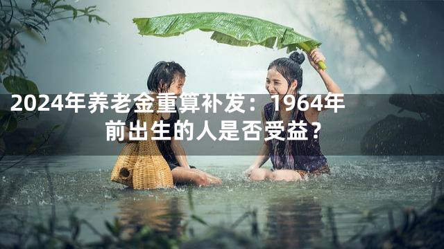 2024年养老金重算补发：1964年前出生的人是否受益？