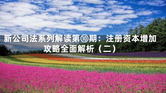 新公司法系列解读第⑩期：注册资本增加攻略全面解析（二）