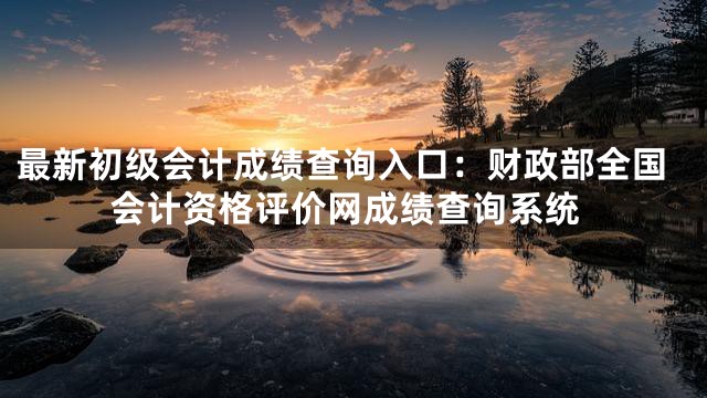 最新初级会计成绩查询入口：财政部全国会计资格评价网成绩查询系统