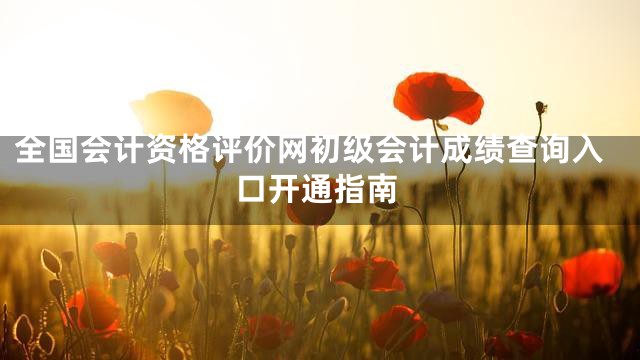 全国会计资格评价网初级会计成绩查询入口开通指南