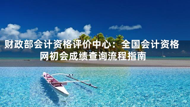 财政部会计资格评价中心：全国会计资格网初会成绩查询流程指南